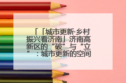「城市更新·乡村振兴看济南」济南高新区的“破”与“立”：城市更新的空间密码与品质进阶