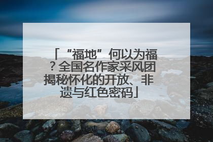 “福地”何以为福？全国名作家采风团揭秘怀化的开放、非遗与红色密码