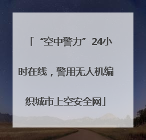 “空中警力”24小时在线，警用无人机编织城市上空安全网