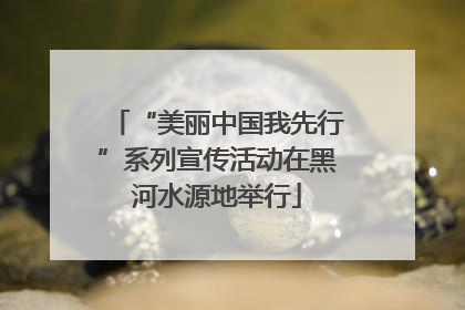 “美丽中国我先行”系列宣传活动在黑河水源地举行