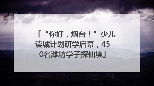 “你好，烟台！”少儿读城计划研学启幕，450名潍坊学子探仙境