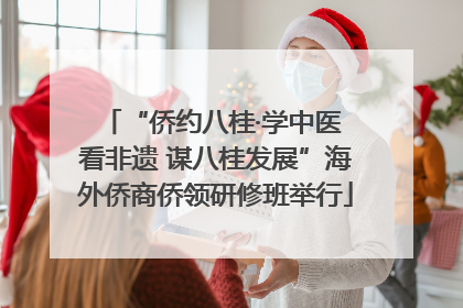 “侨约八桂·学中医 看非遗 谋八桂发展”海外侨商侨领研修班举行