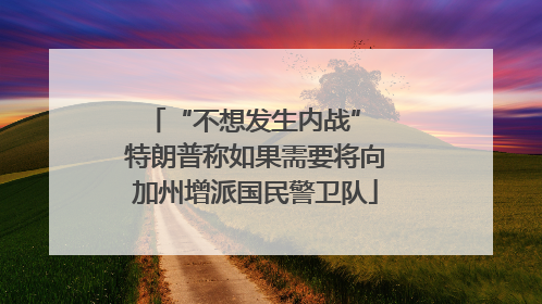 “不想发生内战” 特朗普称如果需要将向加州增派国民警卫队