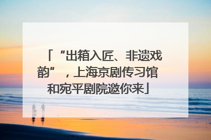 “出箱入匠、非遗戏韵”，上海京剧传习馆和宛平剧院邀你来