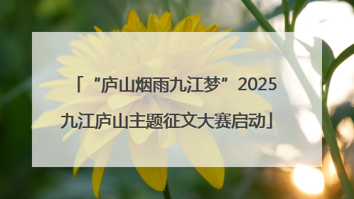 “庐山烟雨九江梦”2025九江庐山主题征文大赛启动