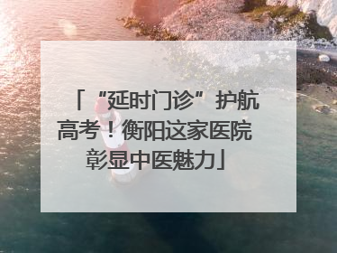 “延时门诊”护航高考！衡阳这家医院彰显中医魅力