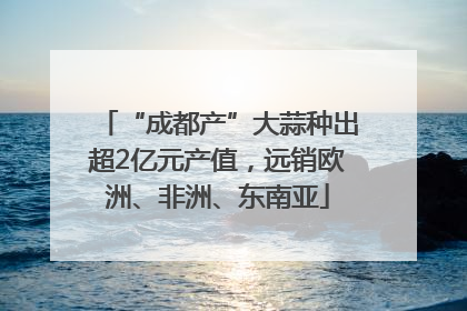 “成都产”大蒜种出超2亿元产值，远销欧洲、非洲、东南亚