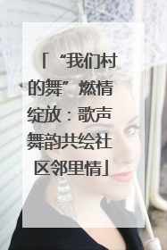 “我们村的舞”燃情绽放：歌声舞韵共绘社区邻里情