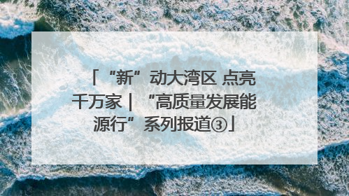 “新”动大湾区 点亮千万家｜“高质量发展能源行”系列报道③
