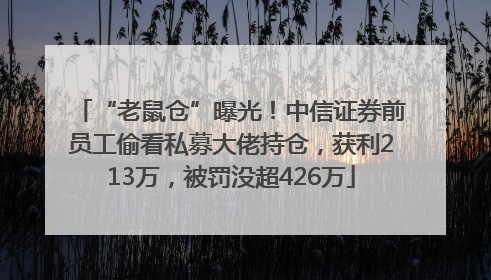“老鼠仓”曝光！中信证券前员工偷看私募大佬持仓，获利213万，被罚没超426万