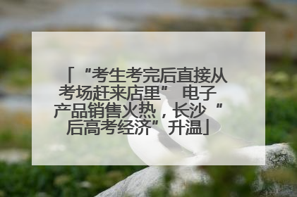 “考生考完后直接从考场赶来店里” 电子产品销售火热，长沙“后高考经济”升温