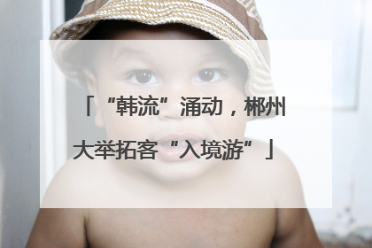 “韩流”涌动，郴州大举拓客“入境游”