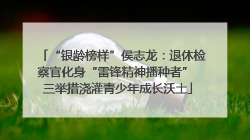 “银龄榜样”侯志龙：退休检察官化身“雷锋精神播种者” 三举措浇灌青少年成长沃土