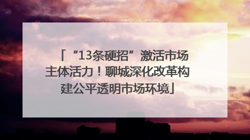“13条硬招”激活市场主体活力！聊城深化改革构建公平透明市场环境
