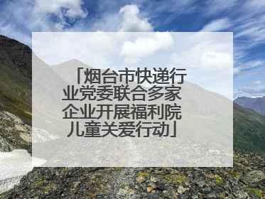 烟台市快递行业党委联合多家企业开展福利院儿童关爱行动
