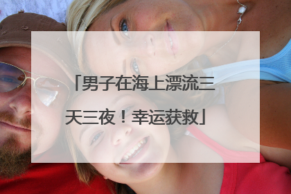男子在海上漂流三天三夜！幸运获救