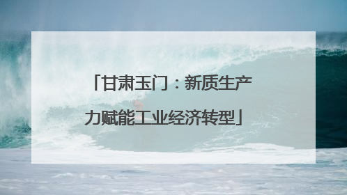 甘肃玉门：新质生产力赋能工业经济转型
