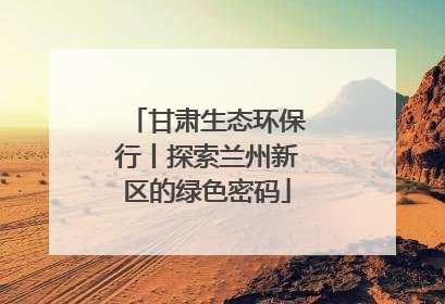 甘肃生态环保行丨探索兰州新区的绿色密码