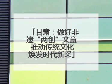 甘肃：做好非遗“两创”文章 推动传统文化焕发时代新采