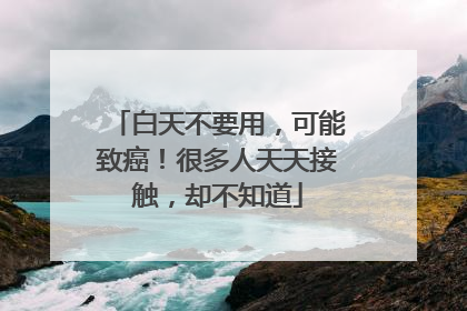 白天不要用，可能致癌！很多人天天接触，却不知道