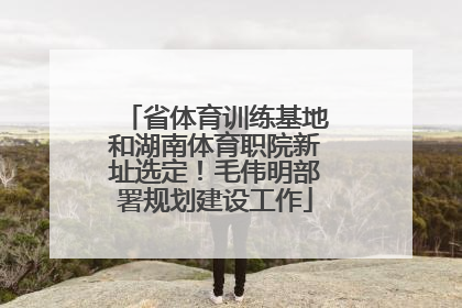 省体育训练基地和湖南体育职院新址选定！毛伟明部署规划建设工作
