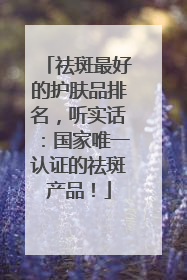 祛斑最好的护肤品排名，听实话：国家唯一认证的祛斑产品！