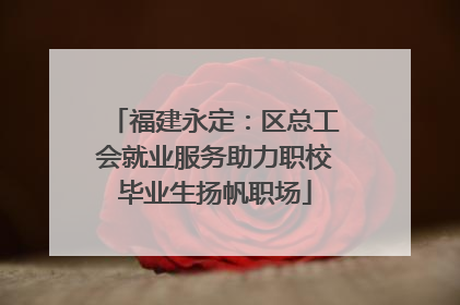 福建永定：区总工会就业服务助力职校毕业生扬帆职场