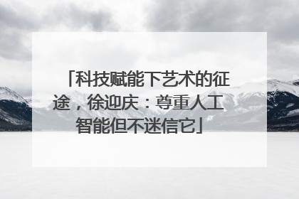 科技赋能下艺术的征途，徐迎庆：尊重人工智能但不迷信它