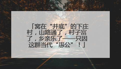窝在“井底”的下庄村，山路通了，村子富了，乡亲乐了——只因这群当代“愚公”！