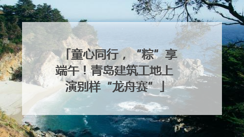 童心同行，“粽”享端午！青岛建筑工地上演别样“龙舟赛”