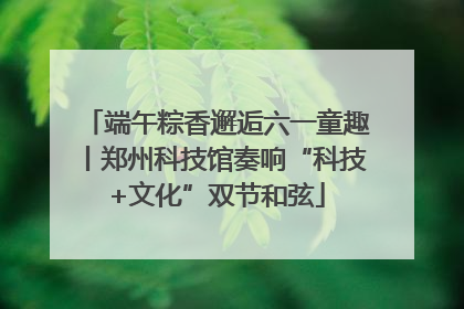 端午粽香邂逅六一童趣丨郑州科技馆奏响“科技+文化”双节和弦