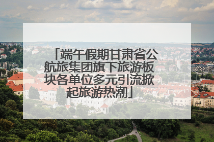 端午假期甘肃省公航旅集团旗下旅游板块各单位多元引流掀起旅游热潮