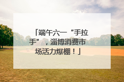 端午六一“手拉手”，淄博消费市场活力爆棚！