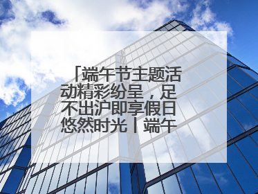端午节主题活动精彩纷呈，足不出沪即享假日悠然时光丨端午氛围最浓时④