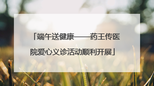 端午送健康——药王传医院爱心义诊活动顺利开展