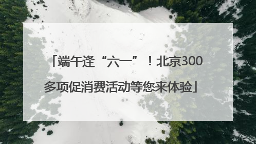 端午逢“六一”！北京300多项促消费活动等您来体验