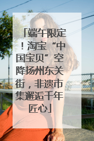 端午限定！淘宝“中国宝贝”空降扬州东关街，非遗市集邂逅千年匠心