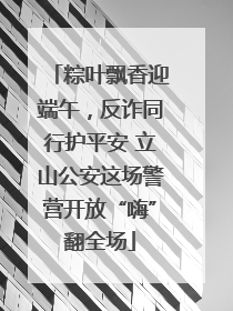 粽叶飘香迎端午，反诈同行护平安 立山公安这场警营开放“嗨”翻全场