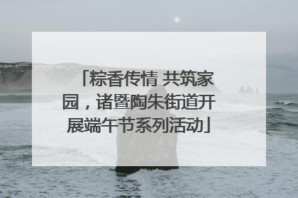 粽香传情 共筑家园，诸暨陶朱街道开展端午节系列活动