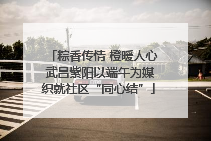 粽香传情 橙暖人心 武昌紫阳以端午为媒织就社区“同心结”