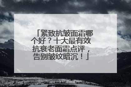紧致抗皱面霜哪个好？十大最有效抗衰老面霜点评，告别皱纹暗沉！