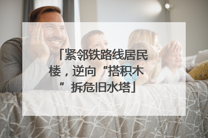 紧邻铁路线居民楼，逆向“搭积木”拆危旧水塔