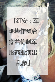 红安：军地协作整治穿着仿制军服商业演出乱象