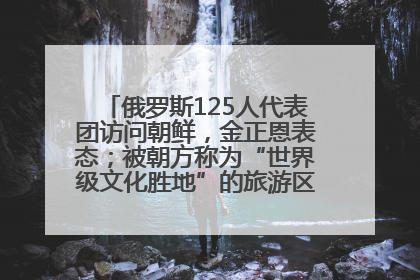 俄罗斯125人代表团访问朝鲜，金正恩表态；被朝方称为“世界级文化胜地”的旅游区，将首次接待俄游客