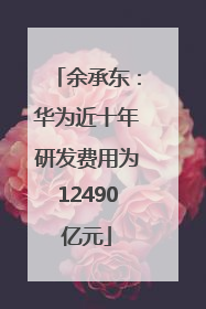 余承东：华为近十年研发费用为12490亿元