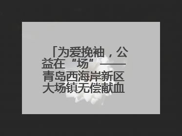 为爱挽袖，公益在“场”——青岛西海岸新区大场镇无偿献血活动温暖收官