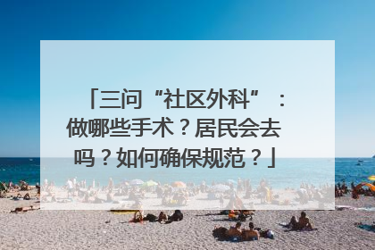 三问“社区外科”：做哪些手术？居民会去吗？如何确保规范？