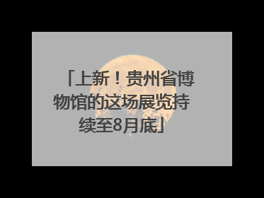 上新！贵州省博物馆的这场展览持续至8月底