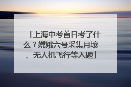 上海中考首日考了什么？嫦娥六号采集月壤、无人机飞行等入题