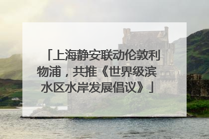上海静安联动伦敦利物浦，共推《世界级滨水区水岸发展倡议》